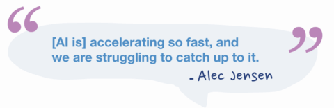 “[AI is] accelerating so fast, and we are struggling to catch up to it.” – Alec Jensen